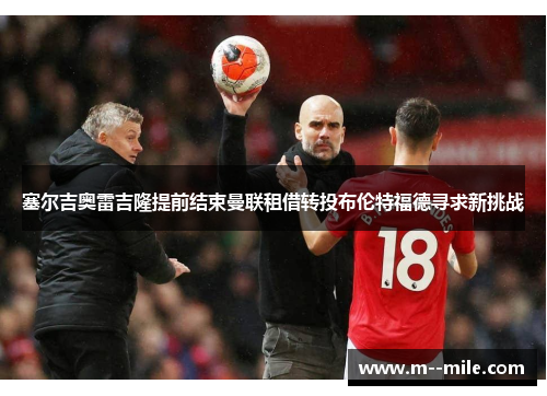 塞尔吉奥雷吉隆提前结束曼联租借转投布伦特福德寻求新挑战