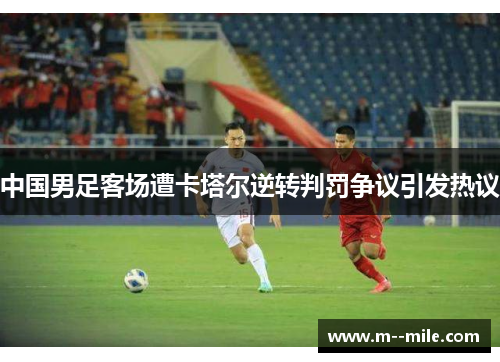 中国男足客场遭卡塔尔逆转判罚争议引发热议