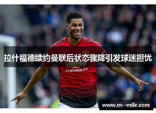 拉什福德续约曼联后状态骤降引发球迷担忧 拉什福德续约曼联后状态骤降引发球迷担忧